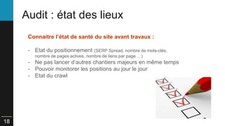 18 
Audit : état des lieux 
Connaitre l’état de santé du site avant travaux : 
- Etat du positionnement (SERP Spread, nombre de mots-clés, 
nombre de pages actives, nombre de liens par page …) 
- Ne pas lancer d’autres chantiers majeurs en même temps 
- Pouvoir monitorer les positions au jour le jour 
- Etat du crawl 
 