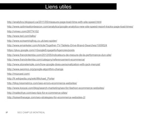 27 SEO CAMP’US MONTREAL
Liens utiles
http://analytics.blogspot.ca/2011/05/measure-page-load-time-with-site-speed.html
http://www.optimisationbeacon.com/analytics/google-analytics-new-site-speed-report-tracks-page-load-times/
http://vimeo.com/26774102
http://www.ted.com/talks/
http://www.screamingfrog.co.uk/seo-spider/
http://www.emarketer.com/Article/Together-TV-Tablets-Drive-Brand-Searches/1009524
https://plus.google.com/+GoogleEngageforAgencies/posts
http://www.francknlemba.com/2012/05/indicateurs-de-mesure-de-la-performance-dun-site/
http://www.francknlemba.com/category/referencement-ecommerce/
http://www.stonetemple.com/how-google-does-personalization-with-jack-menzel/
http://www.seomoz.org/google-algorithm-change
http://mozcast.com/
http://fr.wikipedia.org/wiki/Michael_Porter
http://blog.kissmetrics.com/seo-errors-ecommerce-websites/
http://www.koozai.com/blog/search-marketing/seo-for-fashion-ecommerce-websites/
http://maileohye.com/seo-tips-for-e-commerce-sites/
http://kaiserthesage.com/seo-strategies-for-ecommerce-websites-2/
 