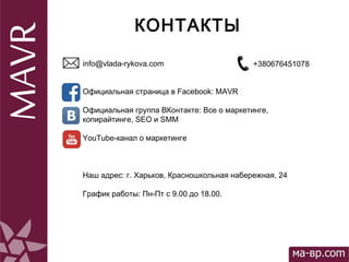  
КОНТАКТЫ
info@vlada-rykova.com
Официальная страница в Facebook: MAVR
Официальная группа ВКонтакте: Все о маркетинге,
копирайтинге, SEO и SMM
YouTube-канал о маркетинге
Наш адрес: г. Харьков, Красношкольная набережная, 24
График работы: Пн-Пт с 9.00 до 18.00.
+380676451078
 