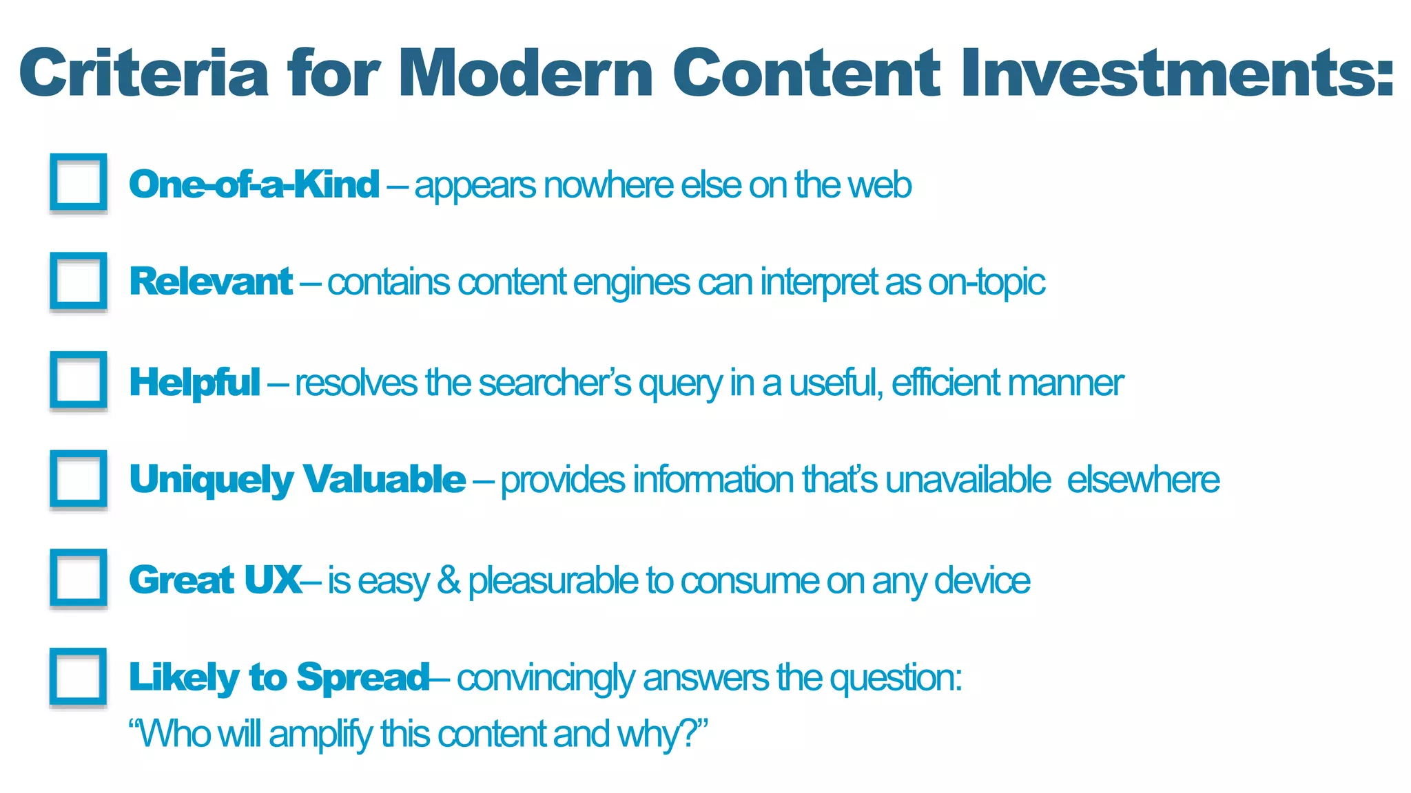 Criteria for Modern Content Investments:
One-of-a-Kind–appearsnowhereelseontheweb
Relevant–containscontentenginescaninterpretason-topic
Helpful–resolvesthesearcher’squeryinauseful,efficientmanner
Uniquely Valuable–providesinformationthat’sunavailable elsewhere
Great UX–iseasy&pleasurabletoconsumeonanydevice
Likely to Spread– convincinglyanswersthequestion:
“Whowillamplifythiscontentandwhy?”
 