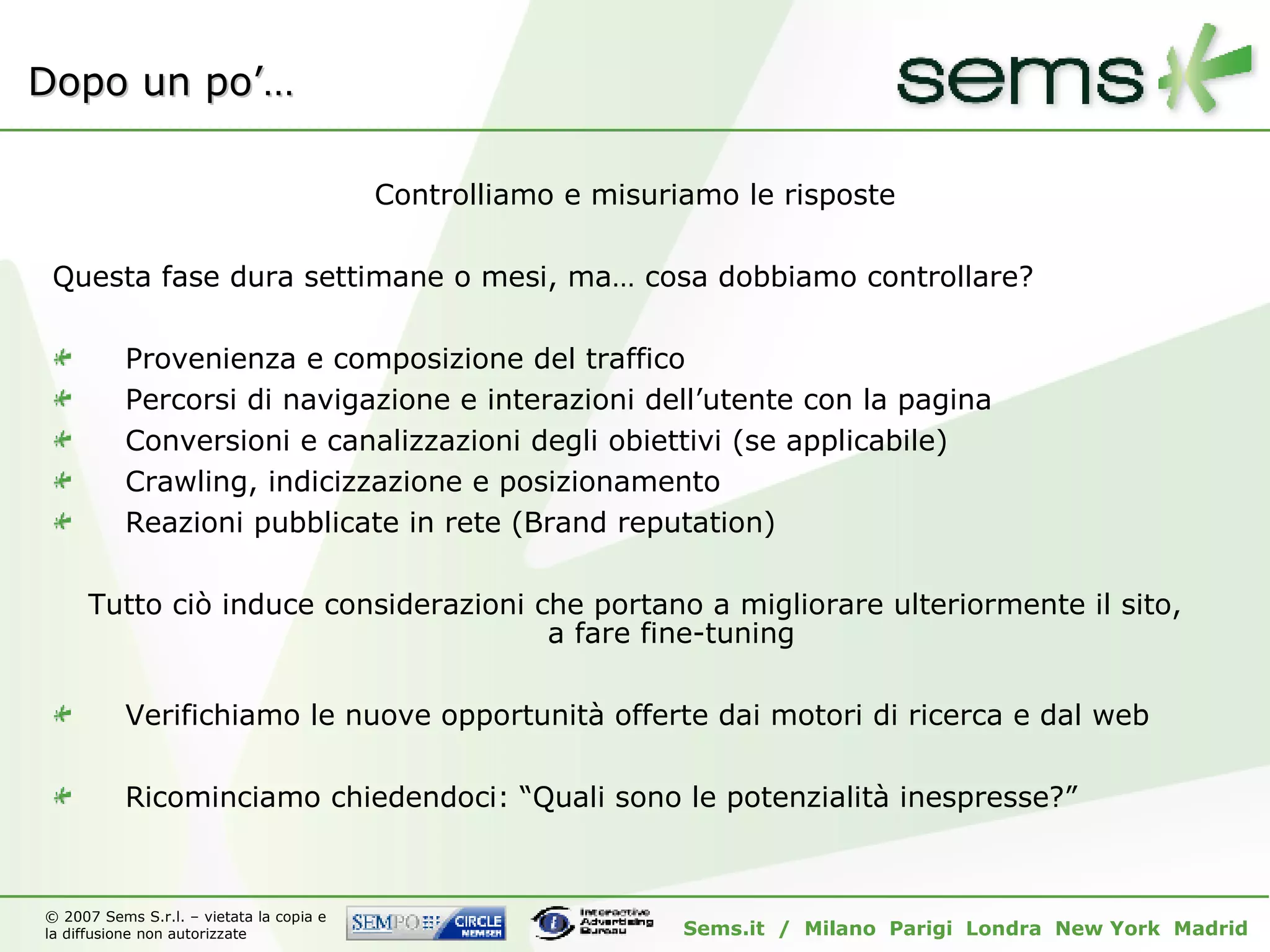 Dopo un po’… Controlliamo e misuriamo le risposte Questa fase dura settimane o mesi, ma… cosa dobbiamo controllare? Provenienza e composizione del traffico Percorsi di navigazione e interazioni dell’utente con la pagina Conversioni e canalizzazioni degli obiettivi (se applicabile) Crawling, indicizzazione e posizionamento Reazioni pubblicate in rete (Brand reputation) Tutto ciò induce considerazioni che portano a migliorare ulteriormente il sito, a fare fine-tuning Verifichiamo le nuove opportunità offerte dai motori di ricerca e dal web  Ricominciamo chiedendoci: “Quali sono le potenzialità inespresse?” 