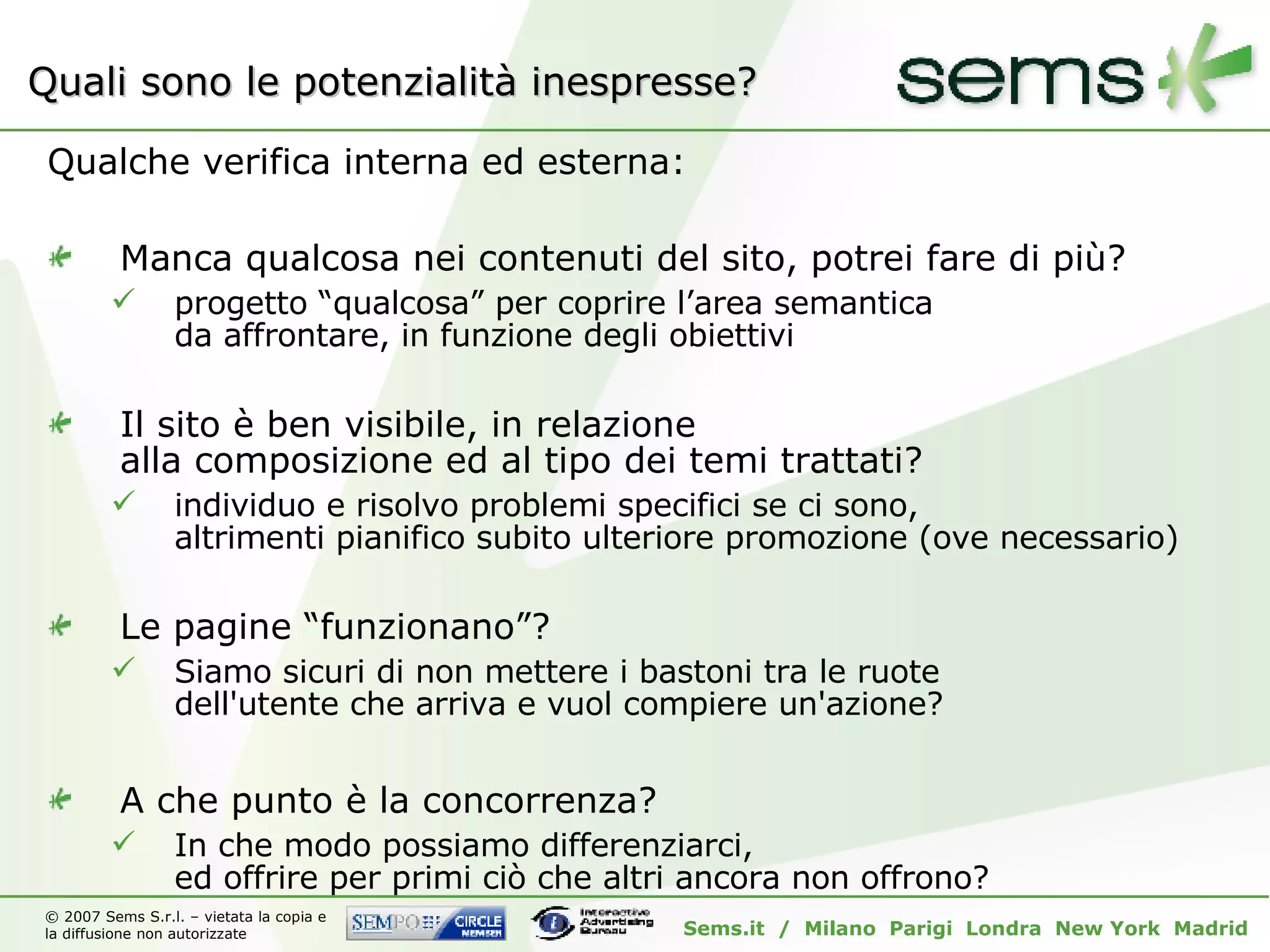 Quali sono le potenzialità inespresse? Qualche verifica interna ed esterna: Manca qualcosa nei contenuti del sito, potrei fare di più? progetto “qualcosa” per coprire l’area semantica da affrontare, in funzione degli obiettivi Il sito è ben visibile, in relazione  alla composizione ed al tipo dei temi trattati? individuo e risolvo problemi specifici se ci sono, altrimenti pianifico subito ulteriore promozione (ove necessario) Le pagine “funzionano”? Siamo sicuri di non mettere i bastoni tra le ruote dell'utente che arriva e vuol compiere un'azione? A che punto è la concorrenza? In che modo possiamo differenziarci, ed offrire per primi ciò che altri ancora non offrono? 
