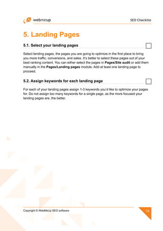 SEO Checklist
10Copyright © WebMeUp SEO software
5. Landing Pages
5.1. Select your landing pages
Select landing pages, the pages you are going to optimize in the first place to bring
you more traffic, conversions, and sales. It’s better to select these pages out of your
best ranking content. You can either select the pages in Pages/Site audit or add them
manually in the Pages/Landing pages module. Add at least one landing page to
proceed.
5.2. Assign keywords for each landing page
For each of your landing pages assign 1-3 keywords you’d like to optimize your pages
for. Do not assign too many keywords for a single page, as the more focused your
landing pages are, the better.
 