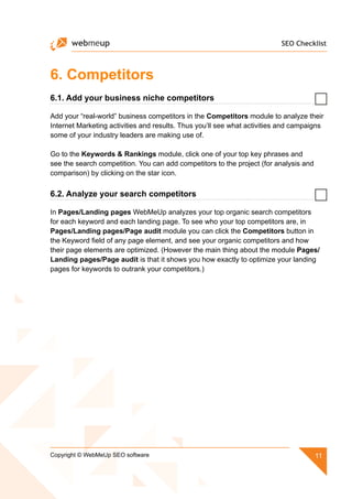 SEO Checklist
11Copyright © WebMeUp SEO software
6. Competitors
6.1. Add your business niche competitors
Add your “real-world” business competitors in the Competitors module to analyze their
Internet Marketing activities and results. Thus you’ll see what activities and campaigns
some of your industry leaders are making use of.
Go to the Keywords  Rankings module, click one of your top key phrases and
see the search competition. You can add competitors to the project (for analysis and
comparison) by clicking on the star icon.
6.2. Analyze your search competitors
In Pages/Landing pages WebMeUp analyzes your top organic search competitors
for each keyword and each landing page. To see who your top competitors are, in
Pages/Landing pages/Page audit module you can click the Competitors button in
the Keyword field of any page element, and see your organic competitors and how
their page elements are optimized. (However the main thing about the module Pages/
Landing pages/Page audit is that it shows you how exactly to optimize your landing
pages for keywords to outrank your competitors.)
 