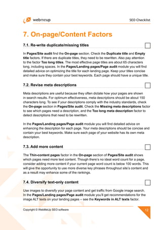 SEO Checklist
12Copyright © WebMeUp SEO software
7. On-page/Content Factors
7.1. Re-write duplicate/missing titles
In Pages/Site audit find the On-page section. Check the Duplicate title and Empty
title factors. If there are duplicate titles, they need to be rewritten. Also pay attention
to the factor Too long titles. The most effective page titles are about 65 characters
long, including spaces. In the Pages/Landing pages/Page audit module you will find
detailed advice on optimizing the title for each landing page. Keep your titles concise
and make sure they contain your best keywords. Each page should have a unique title.
7.2. Revise meta descriptions
Meta descriptions are useful because they often dictate how your pages are shown
in search results. For optimum effectiveness, meta descriptions should be about 150
characters long. To see if your descriptions comply with the industry standards, check
the On-page section in Pages/Site audit. Check the Missing meta descriptions factor
to see which pages need a description, and the Too long meta description factor to
detect descriptions that need to be rewritten.
In the Pages/Landing pages/Page audit module you will find detailed advice on
enhancing the description for each page. Your meta descriptions should be concise and
contain your best keywords. Make sure each page of your website has its own meta
description.
7.3. Add more content
The Thin-content pages factor in the On-page section of Pages/Site audit shows
which pages need more text content. Though there’s no ideal word count for a page,
consider adding more content if your current page word count is below 100 words. This
will give the opportunity to use more diverse key phrases throughout site’s content and
as a result may enhance some of the rankings.
7.4. Diversify text-only content
Use images to diversify your page content and get traffic from Google image search.
In the Pages/Landing pages/Page audit module you’ll get recommendations for the
image ALT texts on your landing pages – see the Keywords in ALT texts factor.
 