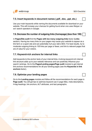 SEO Checklist
13Copyright © WebMeUp SEO software
7.5. Insert keywords in document names (.pdf, .doc, .ppt, etc.)
Use your main keywords while naming the documents available for download on your
website. This will increase your chances for getting found when one uses filetype: or
ext: search operators in Google.
7.6. Decrease the number of outgoing links (homepage) (less than 100)
In Pages/Site audit find the Pages with too many outgoing links factor (Links
section). Having too many links on your pages may cause your website to appear as a
link farm or a spam site and can potentially hurt your site’s SEO. For best results, try to
moderate outgoing linking to 100 links per page or fewer, and link to relevant pages that
are of value for your visitors.
7.7. Keyword-rich anchors for internal links
Add keywords to the anchor texts of your internal links. A strong keyword-rich internal
link structure adds up to your website relevance and can positively influence your
search rankings. Go to the Pages/Landing pages/Page audit module to get internal
link anchors recommendations for all your landing pages (see the Keywords in link
anchors factor).
7.8. Optimize your landing pages
Go to the Landing pages module and follow all the recommendations for each page in
Page audit. You will get tips to optimize keyword use in page titles, meta descriptions,
H-tag headings, link anchors, ALT attributes, and text paragraphs.
 