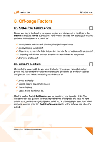 SEO Checklist
14Copyright © WebMeUp SEO software
8. Off-page Factors
8.1. Analyze your backlink profile
Before you start a link building campaign, explore your site’s existing backlinks in the
Backlinks module (Profile submodule). Here you can analyze how strong your backlink
profile is. This information is useful for:
Identifying the websites that discuss you or your organization
Identifying your top content
Discovering errors in the links that point to your site for correction and improvement
Comparing link metrics between multiple sites to estimate the competition
Analyzing anchor text
8.2. Get more backlinks
Generally the more backlinks you have, the better. You can get natural links when
people find your content useful and interesting and place links on their own websites
and you can build up backlinks using such methods as:
Article marketing
Getting listed in popular directories
Guest Blogging
Social media marketing, etc.
Use the module Backlinks/Management for monitoring your important links. This
will let you see at a glance if the most important links are in place and have the right
anchor texts, point to the right pages etc. And if you’re planning to get a link from some
resource, you can enter it in Backlinks/Management to let the software see when it’s
added.
 