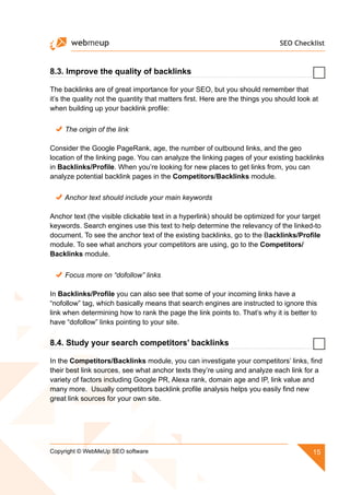 SEO Checklist
15Copyright © WebMeUp SEO software
8.3. Improve the quality of backlinks
The backlinks are of great importance for your SEO, but you should remember that
it’s the quality not the quantity that matters first. Here are the things you should look at
when building up your backlink profile:
The origin of the link
Consider the Google PageRank, age, the number of outbound links, and the geo
location of the linking page. You can analyze the linking pages of your existing backlinks
in Backlinks/Profile. When you’re looking for new places to get links from, you can
analyze potential backlink pages in the Competitors/Backlinks module.
Anchor text should include your main keywords
Anchor text (the visible clickable text in a hyperlink) should be optimized for your target
keywords. Search engines use this text to help determine the relevancy of the linked-to
document. To see the anchor text of the existing backlinks, go to the Backlinks/Profile
module. To see what anchors your competitors are using, go to the Competitors/
Backlinks module.
Focus more on “dofollow” links
In Backlinks/Profile you can also see that some of your incoming links have a
“nofollow” tag, which basically means that search engines are instructed to ignore this
link when determining how to rank the page the link points to. That’s why it is better to
have “dofollow” links pointing to your site.
8.4. Study your search competitors’ backlinks
In the Competitors/Backlinks module, you can investigate your competitors’ links, find
their best link sources, see what anchor texts they’re using and analyze each link for a
variety of factors including Google PR, Alexa rank, domain age and IP, link value and
many more. Usually competitors backlink profile analysis helps you easily find new
great link sources for your own site.
 