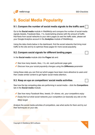 SEO Checklist
16Copyright © WebMeUp SEO software
9. Social Media Popularity
9.1. Compare the number of social media signals to the traffic sent
Go to the Social media module in WebMeUp and compare the number of social media
signals (tweets, Facebook likes, +1s, bookmarking shares) with the amount of traffic
that flows from social networks to your site’s pages (to see the traffic stats, please set
your Google Analytics account in the Analytics module of WebMeUp).
Using the data charts below in the dashboard, find the social networks that bring most
traffic to the site and try to optimize these pages for more social popularity.
9.2. Compare social signals for different landing pages
In the Social media module click the Pages tab and:
See how many tweets, likes, +1s, etc. each particular page gets
Discover how your social popularity changes using the Difference parameter
Using these stats you can find out which pages have been more attractive to users and
then create similar content to get higher social media attention.
9.3. Keep an eye on competitors’ social media activities
See how the top competing sites are performing in social media – click the Competitors
tab in the Social media module:
See how many Facebook likes, tweets, G+ shares, etc. your competitors enjoy
Easily find out what social networks your competitors (or basically any site on the
Web) target
Analyze the social media activities of competitors, see what works for them and try out
their techniques on your site.
 