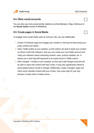 SEO Checklist
17Copyright © WebMeUp SEO software
9.4. Other social accounts
You can also see more social activity statistics (via StumbleUpon, Diigo, Delicious) in
the Social media module of WebMeUp.
9.5. Create pages in Social Media
To engage more social media users to visit your site, you can additionally:
1.	Create a Facebook page and engage your readers in sharing and discussing your
posts, photos and videos.
2.	Add a Twitter button to your website, so that visitors are able to tweet your content
an Share it with their followers. Also you can create your own twitter account and
notify your followers about interesting content, news, product updates, etc. In
tweets use a hash tag with keywords to be easily found in Twitter search.
3.	Add a Google +1 button to your website, so that users with Google accounts will
be able to share this content with their circles. It may also significantly influence
personalized search results in Google. Additionally, create a Google+ page and
share some valuable content with your circles. Use a plus sign for your key
phrases in posts when it makes sense.
 