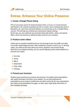 SEO Checklist
19Copyright © WebMeUp SEO software
Extras: Enhance Your Online Presence
1. Create a Google Places listing
97% of consumers search for local businesses online, so If you run a local business
(sell flowers in NY, provide consulting services in London, have a small grocery store in
Barcelona, etc.) and have a physical address, you should sign up for a Google Places
account. This will help you enhance your local search engine rankings.
By the way, you can customize your business listing with photos, videos, and special
offers, which may become an additional sales venue for your company.
2. Produce some videos
Videos are an important marketing tool you can leverage to get more traffic and sales.
If you offer media-related services, video marketing is simply a must for you. In all other
cases, use videos to tell users about your brand, expertise, and success stories.
Apart from your website and blog, you can use the following video content platforms to
promote your videos:
YouTube
Vimeo
Blip.tv
Dailymotion
Flickr Video
Videojug
3. Present your business
Another way to promote your products and services is to publish some presentations
with useful information and links to your website. You can also distribute the
presentations you’ve made at conferences and other events. By the way, presentations
like videos can be embedded into pages, so other users might easily share them on
their websites and blogs.
 