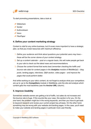 SEO Checklist
20Copyright © WebMeUp SEO software
To start promoting presentations, take a look at:
Slideshare
Scribd
Authorstream
Issuu
FlexPaper
4. Define your content marketing strategy
Content is vital for any online business, but it’s even more important to have a strategic
plan, so that you invest resources with maximum efficiency:
1.	Define your audience and think about questions your potential users may have –
these will be the corner stones of your content strategy.
2.	Set up a content calendar – post on a regular basis, this will make people get back
to your site to check out the latest news and recommendations.
3.	Choose the content format that works best (remember checking the traffic and
bounce rate stats for content pages in the Analytics module of WebMeUp!) – blog
posts, landing pages, interviews, QA section, video pages – and improve the
pages that could perform better.
And while working on your site’s content, do not forget to analyze what your competitors
are up to: go to the Competitors module in WebMeUp, pick the site and analyze which
content gets the most backlinks (see the Anchor URL column).
5. Improve Usability
Sometimes website owners are getting a lot of traffic, but sales do not increase and
the bounce rate is huge. If this sounds like your case, this section is for you. On the
one hand, the problem might be in the wrong keywords, and then you have to get back
to keyword research and review your current project key phrases. On the other hand,
something may be wrong with your website and landing pages. In this case, you’ll need
to make your website and landing pages in particular more user-friendly.
 