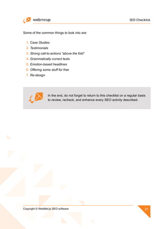 SEO Checklist
21Copyright © WebMeUp SEO software
Some of the common things to look into are:
1.	Case Studies
2.	Testimonials
3.	Strong call-to-actions “above the fold”
4.	Grammatically correct texts
5.	Emotion-based headlines
6.	Offering some stuff for free
7.	Re-design
In the end, do not forget to return to this checklist on a regular basis
to review, recheck, and enhance every SEO activity described.
 