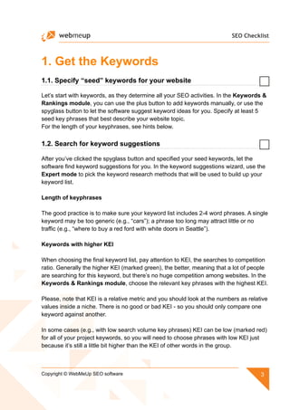 SEO Checklist
3Copyright © WebMeUp SEO software
1. Get the Keywords
1.1. Specify “seed” keywords for your website
Let’s start with keywords, as they determine all your SEO activities. In the Keywords 
Rankings module, you can use the plus button to add keywords manually, or use the
spyglass button to let the software suggest keyword ideas for you. Specify at least 5
seed key phrases that best describe your website topic.
For the length of your keyphrases, see hints below.
1.2. Search for keyword suggestions
After you’ve clicked the spyglass button and specified your seed keywords, let the
software find keyword suggestions for you. In the keyword suggestions wizard, use the
Expert mode to pick the keyword research methods that will be used to build up your
keyword list.
Length of keyphrases
The good practice is to make sure your keyword list includes 2-4 word phrases. A single
keyword may be too generic (e.g., “cars”); a phrase too long may attract little or no
traffic (e.g., “where to buy a red ford with white doors in Seattle”).
Keywords with higher KEI
When choosing the final keyword list, pay attention to KEI, the searches to competition
ratio. Generally the higher KEI (marked green), the better, meaning that a lot of people
are searching for this keyword, but there’s no huge competition among websites. In the
Keywords  Rankings module, choose the relevant key phrases with the highest KEI.
Please, note that KEI is a relative metric and you should look at the numbers as relative
values inside a niche. There is no good or bad KEI - so you should only compare one
keyword against another.
In some cases (e.g., with low search volume key phrases) KEI can be low (marked red)
for all of your project keywords, so you will need to choose phrases with low KEI just
because it’s still a little bit higher than the KEI of other words in the group.
 
