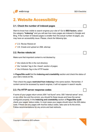 SEO Checklist
4Copyright © WebMeUp SEO software
2. Website Accessibility
2.1. Check the number of indexed pages
Want to know how visible to search engines your site is? Go to SEO factors, select
the category “Indexing” and you will see how many pages are indexed in Google and
Bing. If the number of indexed pages is smaller than the actual number of pages, you
may have an accessibility issue. Please, check the following tips:
2.2. Revise Robots.txt
3.6. Create and upload an XML sitemap
2.2. Revise robots.txt
Make sure that important content is not blocked by
the robots.txt file in the root directory
the “noindex” tag in the head section of pages
the X-Robots-Tag in the HTTP header
In Pages/Site audit find the Indexing and crawlability section and check the status of
your site’s robots.txt file.
Then check the pages restricted from indexing in the same section. Remember, if
content cannot be accessed by search engines, it will not appear in search results.
2.3. Fix HTTP server response codes
If some of your pages return errors (404 “not found” error, 500 “internal server” error,
or any other 4xx and 5xx errors), you should fix these issues and have the server
configured properly. In the Indexing and crawlability section of Pages/Site audit
check your pages’ status codes. In most cases your pages should return the 200 status
code. If there are any pages with 4xx/5xx status codes, take care to fix the errors.
Follow recommendations for any errors and bad redirects.
 