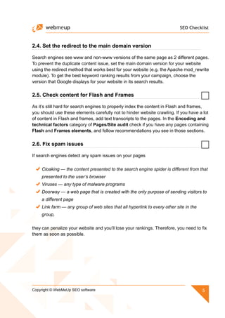 SEO Checklist
5Copyright © WebMeUp SEO software
2.4. Set the redirect to the main domain version
Search engines see www and non-www versions of the same page as 2 different pages.
To prevent the duplicate content issue, set the main domain version for your website
using the redirect method that works best for your website (e.g. the Apache mod_rewrite
module). To get the best keyword ranking results from your campaign, choose the
version that Google displays for your website in its search results.
2.5. Check content for Flash and Frames
As it’s still hard for search engines to properly index the content in Flash and frames,
you should use these elements carefully not to hinder website crawling. If you have a lot
of content in Flash and frames, add text transcripts to the pages. In the Encoding and
technical factors category of Pages/Site audit check if you have any pages containing
Flash and Frames elements, and follow recommendations you see in those sections.
2.6. Fix spam issues
If search engines detect any spam issues on your pages
Cloaking — the content presented to the search engine spider is different from that
presented to the user’s browser
Viruses — any type of malware programs
Doorway — a web page that is created with the only purpose of sending visitors to
a different page
Link farm — any group of web sites that all hyperlink to every other site in the
group,
they can penalize your website and you’ll lose your rankings. Therefore, you need to fix
them as soon as possible.
 