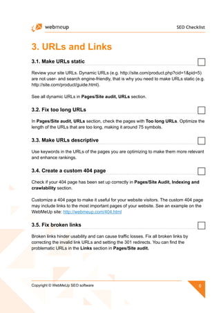 SEO Checklist
6Copyright © WebMeUp SEO software
3. URLs and Links
3.1. Make URLs static
Review your site URLs. Dynamic URLs (e.g. http://site.com/product.php?cid=1pid=5)
are not user- and search engine-friendly, that is why you need to make URLs static (e.g.
http://site.com/product/guide.html).
See all dynamic URLs in Pages/Site audit, URLs section.
3.2. Fix too long URLs
In Pages/Site audit, URLs section, check the pages with Too long URLs. Optimize the
length of the URLs that are too long, making it around 75 symbols.
3.3. Make URLs descriptive
Use keywords in the URLs of the pages you are optimizing to make them more relevant
and enhance rankings.
3.4. Create a custom 404 page
Check if your 404 page has been set up correctly in Pages/Site Audit, Indexing and
crawlability section.
Customize a 404 page to make it useful for your website visitors. The custom 404 page
may include links to the most important pages of your website. See an example on the
WebMeUp site: http://webmeup.com/404.html
3.5. Fix broken links
Broken links hinder usability and can cause traffic losses. Fix all broken links by
correcting the invalid link URLs and setting the 301 redirects. You can find the
problematic URLs in the Links section in Pages/Site audit.
 