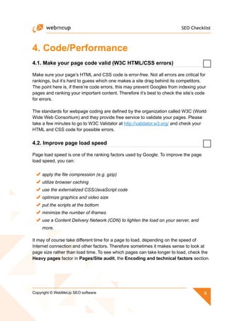 SEO Checklist
8Copyright © WebMeUp SEO software
4. Code/Performance
4.1. Make your page code valid (W3C HTML/CSS errors)
Make sure your page’s HTML and CSS code is error-free. Not all errors are critical for
rankings, but it’s hard to guess which one makes a site drag behind its competitors.
The point here is, if there’re code errors, this may prevent Googles from indexing your
pages and ranking your important content. Therefore it’s best to check the site’s code
for errors.
The standards for webpage coding are defined by the organization called W3C (World
Wide Web Consortium) and they provide free service to validate your pages. Please
take a few minutes to go to W3C Validator at http://validator.w3.org/ and check your
HTML and CSS code for possible errors.
4.2. Improve page load speed
Page load speed is one of the ranking factors used by Google. To improve the page
load speed, you can:
apply the file compression (e.g. gzip)
utilize browser caching
use the externalized CSS/JavaScript code
optimize graphics and video size
put the scripts at the bottom
minimize the number of iframes
use a Content Delivery Network (CDN) to lighten the load on your server, and
more.
It may of course take different time for a page to load, depending on the speed of
Internet connection and other factors. Therefore sometimes it makes sense to look at
page size rather than load time. To see which pages can take longer to load, check the
Heavy pages factor in Pages/Site audit, the Encoding and technical factors section.
 