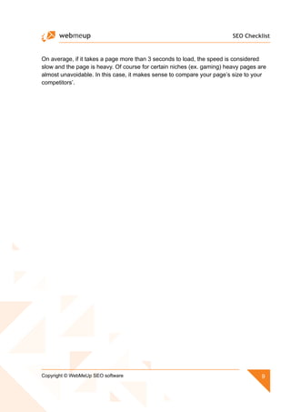 SEO Checklist
9Copyright © WebMeUp SEO software
On average, if it takes a page more than 3 seconds to load, the speed is considered
slow and the page is heavy. Of course for certain niches (ex. gaming) heavy pages are
almost unavoidable. In this case, it makes sense to compare your page’s size to your
competitors’.
 