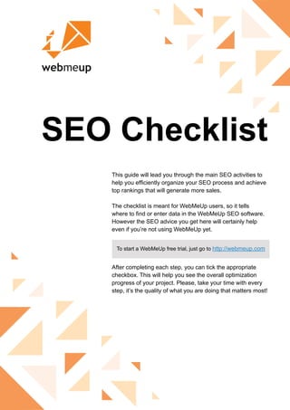 SEO Checklist
This guide will lead you through the main SEO activities to
help you efficiently organize your SEO process and achieve
top rankings that will generate more sales.
The checklist is meant for WebMeUp users, so it tells
where to find or enter data in the WebMeUp SEO software.
However the SEO advice you get here will certainly help
even if you’re not using WebMeUp yet.
After completing each step, you can tick the appropriate
checkbox. This will help you see the overall optimization
progress of your project. Please, take your time with every
step, it’s the quality of what you are doing that matters most!
To start a WebMeUp free trial, just go to http://webmeup.com
 