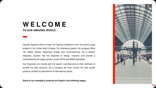 2
W E L C O M E
TO OUR AMAZING WORLD.
Cignetix Systems offers turnkey Fire Fighting & Detection from mid sized to large
projects in the United Arab Emirates. For Overseas projects, the company offers
Life Safety System equipment Supply and Commissioning. As a System
Integrator, Cignetix has the expertise to design, engineer and provide a
comprehensive life safety solution as per NFPA and BSEN Standards.
Our Engineers are trained with the system manufacturers at their premises to
provide the best solutions. As a company we have chosen the best quality
products certified by laboratories of international repute.
Some of our exemplary products are listed in the following pages.
 