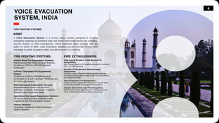 4
VOICE EVACUATION
SYSTEM, INDIA
FIRE FIGHTING SYSTEMS
BRIEF
A Voice Evacuation System is a critical safety solution designed to enhance
emergency response by providing clear and direct instructions during fire outbreaks,
security threats, or other emergencies. Unlike traditional alarm systems that rely
solely on sirens or bells, voice evacuation systems use pre-recorded or live voice
messages to guide occupants safely and efficiently out of a building.
FIRE FIGHTING SYSTEMS:
Kitchen Hood Fire Suppression Systems:
Watermist and Wet Chemical-based Systems.
Certified by LPCB for LPS1223 Standard
Certification.
In-Panel Tube-based Fire Suppression
System:
Certified by LPCB for LPS1666 Standard
Certification for 2 and 4 kg Direct HFC227ea and
HFC236fa gas variants.
Watermist-based Suppression Systems:
Watermist-based Systems for exclusive
application in Offices, Warehouses, Factories,
Generator and Transformer areas.
Specialised Gas-based Suppression Systems:
HFC227ea-based System, available in both
Engineered and Pre-engineered variants.
Hydrant Systems:
Completely Independent Watermist-based
Hydrant Systems.
Wide range of Portable & Trolley Mounted Fire
Extinguishers:
ABC Powder, Water & CO2 based extinguishers. Certified to
EN3 / EN1866 standards.
Portable & Trolley Mounted Watermist-based
Extinguishers:
Exclusive range of Watermist-based portable and trolley
mounted fire extinguishers, ready to fight large fires without
any collateral damage.
Special Application Fire Extinguishers:
Feature-full Clean Agent, Wet Chemical and Special Agent
for Class B and Metal Fire-based fire extinguishers.
Designer Series Home & Car Fire Extinguishers:
ABC Powder & Clean Agent-based fire extinguishers that
come in aesthetically pleasing designs and colours.
FIRE EXTINGUISHERS:
 