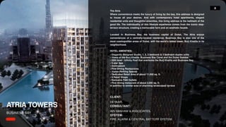 ATRIA TOWERS
The Atria
Where convenience meets the luxury of living by the bay, this address is designed
to house all your desires. And with contemporary hotel apartments, elegant
residential units and thoughtful amenities, this living address is the hallmark of the
good life. The individuality of this lifestyle experience comes from the iconic step-
terrace structure, creating a memorable form and an aesthetic facade.
Located in Business Bay, the business capital of Dubai, The Atria enjoys
conveniences of a centrally-located residence. Business Bay is also one of the
most cosmopolitan areas of Dubai, with the world’s tallest tower, Burj Khalifa in its
neighborhood.
HOTEL AMENITIES:
• Elegantly designed Studio, 1, 2, 3 bedroom & 3 bedroom duplex units
• Views of the Burj Khalifa, Business Bay Canal and the Dubai Stables
• 25th level - Infinity Pool that overlooks the Burj Khalifa and Business Bay
• 5-star Spa
• Gymnasium
• Fine Dining Restaurants
• Visitor Parking Spaces
• Dedicated Retail Area of about 11,000 sq. ft.
• 9 Retail Shops
• Exclusive F&B Outlets
• Fine dining restaurant of about 3,000 sq. ft.
in addition to similar area of charming landscaped terrace
BUSINESS BAY
CLIENT:
DEYAAR.
CONSULTANT:
IAN BANHAM & ASSOCIATES.
SYSTEM:
FIRE ALARM & CENTRAL BATTERY SYSTEM.
8
 