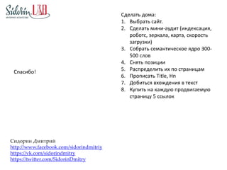 Спасибо! 
Сидорин Дмитрий 
http://www.facebook.com/sidorindmitriy 
https://vk.com/sidorindmitry 
https://twitter.com/SidorinDmitry 
Сделать дома: 
1. Выбрать сайт. 
2. Сделать мини-аудит (индексация, 
роботс, зеркала, карта, скорость 
загрузки) 
3. Собрать семантическое ядро 300- 
500 слов 
4. Снять позиции 
5. Распределить их по страницам 
6. Прописать Title, Hn 
7. Добиться вхождения в текст 
8. Купить на каждую продвигаемую 
страницу 5 ссылок 
