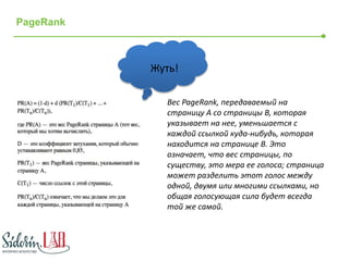 PageRank 
Жуть! 
Вес PageRank, передаваемый на 
страницу A со страницы B, которая 
указывает на нее, уменьшается с 
каждой ссылкой куда-нибудь, которая 
находится на странице B. Это 
означает, что вес страницы, по 
существу, это мера ее голоса; страница 
может разделить этот голос между 
одной, двумя или многими ссылками, но 
общая голосующая сила будет всегда 
той же самой. 
 