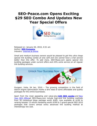 SEO-Peace.com Opens Exciting
$29 SEO Combo And Updates New
      Year Special Offers




Released on: January 04, 2010, 4:01 am
Author: SEO Company
Industry: Internet & Online

Small and medium business owners would be pleased to get this ultra cheap
special link building combo at only $29 and one cannot have a trial service
better than this offer. To add more, SEO-Peace.com opens special link
building packages under current offers and 25% extra service on all regular
link building services.




Gurgaon, India, 04 Jan, 2010 – The growing competition in the field of
search engine optimization marks a dire need of some affordable and quality
packages for the online businesses.

Apart from the most appealing and value-plus $29 SEO combo and New
Year SEO Offersat SEO-Peace.com include high-end link building methods
from 30 contextual blogs package worth $285; now available at $199 to
ranking booster 15 article marketing worth $199 to 3 grand special SEO 2010
packages that covers almost every advanced link building method at
interestingly low cost.
 