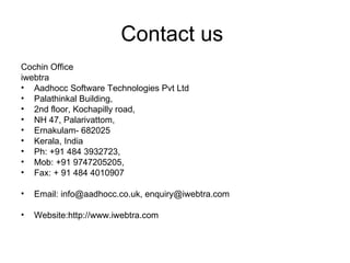 Contact us  Cochin Office  iwebtra Aadhocc Software Technologies Pvt Ltd Palathinkal Building, 2nd floor, Kochapilly road, NH 47, Palarivattom, Ernakulam- 682025 Kerala, India Ph: +91 484 3932723, Mob: +91 9747205205, Fax: + 91 484 4010907 Email: info@aadhocc.co.uk, enquiry@iwebtra.com Website:http://www.iwebtra.com 