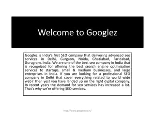 Welcome to Googlez
Googlez is India's first SEO company that delivering advanced seo
services in Delhi, Gurgaon, Noida, Ghaziabad, Faridabad,
Gurugram, India. We are one of the best seo company in India that
is recognized for offering the best search engine optimization
services to startups, small & medium businesses, and large
enterprises in India. If you are looking for a professional SEO
company in Delhi that cover everything related to world wide
web? Then yes! you have landed up on the right digital company.
In recent years the demand for seo services has increased a lot.
That's why we're offering SEO services.
http://www.googlez.co.in/
 
