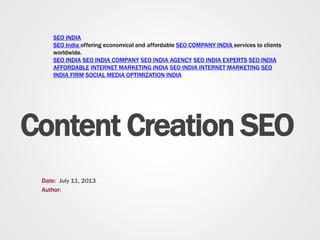Content Creation SEO
Date:
Author:
July 11, 2013
SEO INDIA
SEO India offering economical and affordable SEO COMPANY INDIA services to clients
worldwide.
SEO INDIA SEO INDIA COMPANY SEO INDIA AGENCY SEO INDIA EXPERTS SEO INDIA
AFFORDABLE INTERNET MARKETING INDIA SEO INDIA INTERNET MARKETING SEO
INDIA FIRM SOCIAL MEDIA OPTIMIZATION INDIA
 