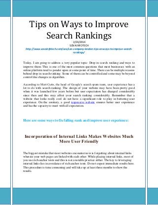 Tips on Ways to Improve
Search Rankings
2/24/2014
SOVA INFOTECH
http://www.sovainfotech.com/seo/seo-company-london-tips-on-ways-to-improve-searchrankings/

Today, I am going to address a very popular topic: Drop in search ranking and ways to
improve them. This is one of the most common questions that most businesses with an
online platform tend to ponder upon at some point of time. There can be multiple reasons
behind drop in search ranking. Some of them can be controlled and some may be beyond
control like changes in algorithm.
According to Matt Cutts, the head of Google’s search spam team, user experience has a
lot to do with search ranking. The design of your website may have been pretty good
when it was launched few years before but user expectation has changed considerably
since then and this may affect your search ranking considerably. Remember that a
website that looks really cool do not have a significant role to play in bettering user
experience. On the contrary, a good responsive website ensures better user experience
and has the capacity to meet with all expectation.

Here are some ways to fix falling rank and improve user experience:

Incorporation of Internal Links Makes Websites Much
More User Friendly
The biggest mistake that most websites encounter now is forgetting about internal links
wherein your web pages are linked with each other. While placing internal links, most of
you use rich anchor texts and this is not a notable practice either. The key to leveraging
internal links lies in avoidance of rich anchor texts. Do not expect immediate results here.
This procedure is time consuming and will take up at least three months to show the
results.

 