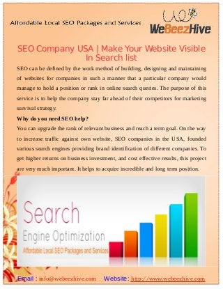 SEO Company USA | Make Your Website Visible
In Search list
SEO can be defined by the work method of building, designing and maintaining
of websites for companies in such a manner that a particular company would
manage to hold a position or rank in online search queries. The purpose of this
service is to help the company stay far ahead of their competitors for marketing
survival strategy.
Why do you need SEO help?
You can upgrade the rank of relevant business and reach a term goal. On the way
to increase traffic against own website, SEO companies in the USA, founded
various search engines providing brand identification of different companies. To
get higher returns on business investment, and cost effective results, this project
are very much important. It helps to acquire incredible and long term position.
Email : info@webeezhive.com Website: http://www.webeezhive.com
 