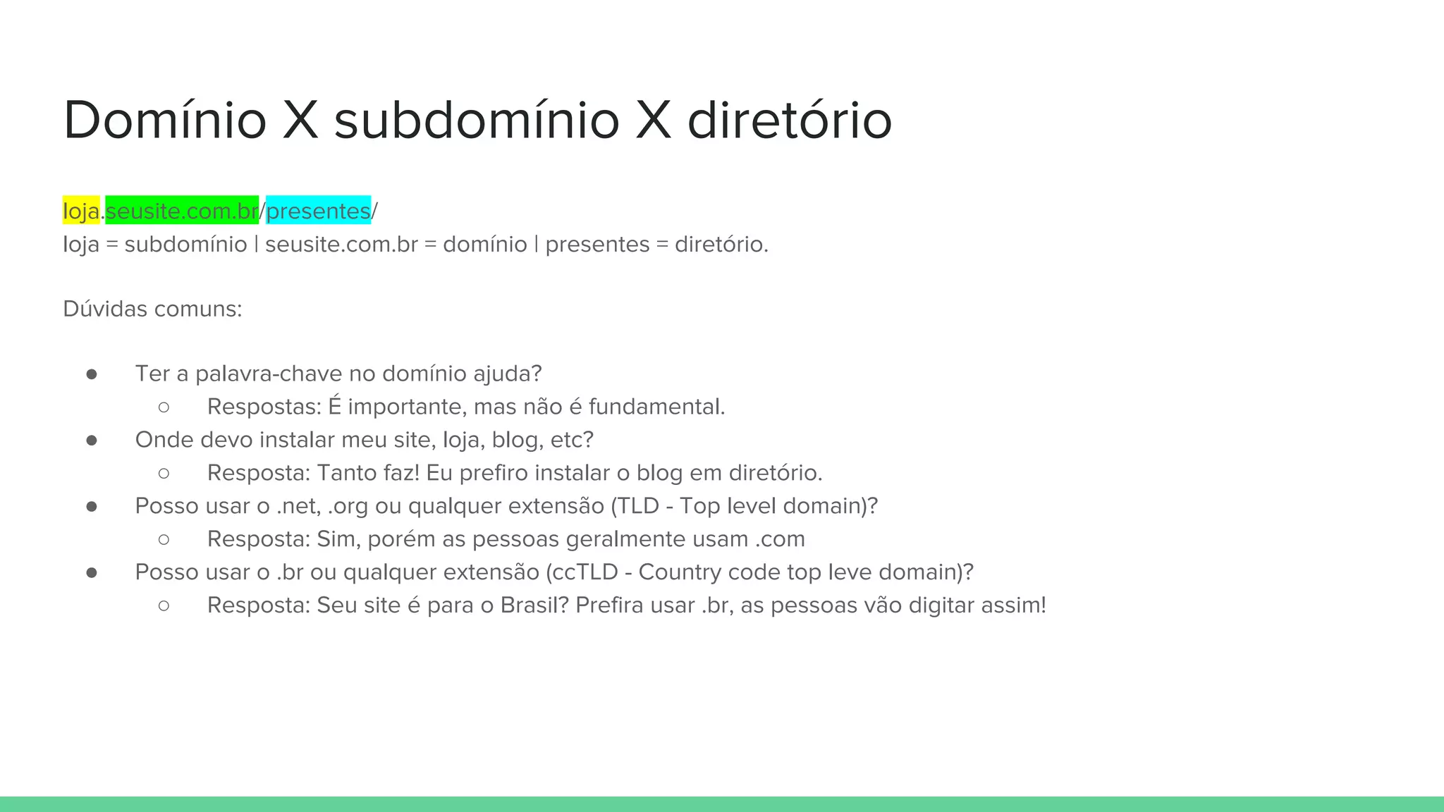 Domínio X subdomínio X diretório
loja.seusite.com.br/presentes/
loja = subdomínio | seusite.com.br = domínio | presentes = diretório.
Dúvidas comuns:
● Ter a palavra-chave no domínio ajuda?
○ Respostas: É importante, mas não é fundamental.
● Onde devo instalar meu site, loja, blog, etc?
○ Resposta: Tanto faz! Eu prefiro instalar o blog em diretório.
● Posso usar o .net, .org ou qualquer extensão (TLD - Top level domain)?
○ Resposta: Sim, porém as pessoas geralmente usam .com
● Posso usar o .br ou qualquer extensão (ccTLD - Country code top leve domain)?
○ Resposta: Seu site é para o Brasil? Prefira usar .br, as pessoas vão digitar assim!
 
