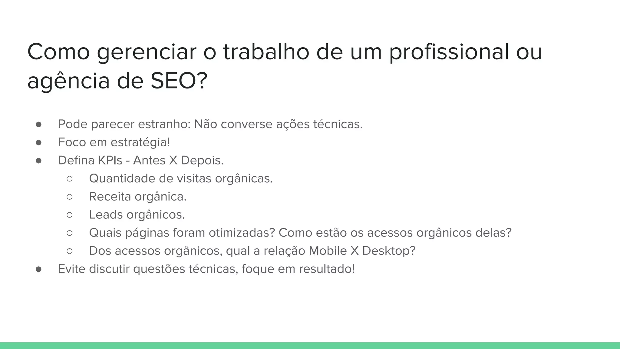 Como gerenciar o trabalho de um profissional ou
agência de SEO?
● Pode parecer estranho: Não converse ações técnicas.
● Foco em estratégia!
● Defina KPIs - Antes X Depois.
○ Quantidade de visitas orgânicas.
○ Receita orgânica.
○ Leads orgânicos.
○ Quais páginas foram otimizadas? Como estão os acessos orgânicos delas?
○ Dos acessos orgânicos, qual a relação Mobile X Desktop?
● Evite discutir questões técnicas, foque em resultado!
 