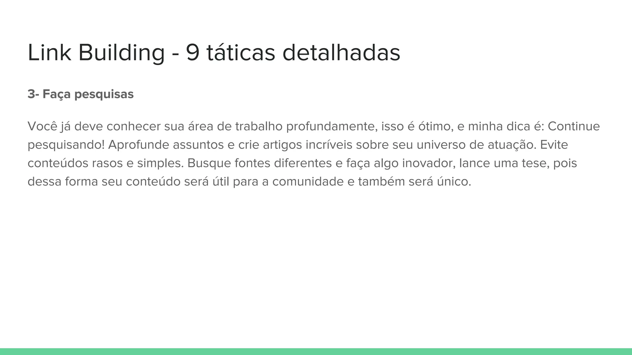 Link Building - 9 táticas detalhadas
3- Faça pesquisas
Você já deve conhecer sua área de trabalho profundamente, isso é ótimo, e minha dica é: Continue
pesquisando! Aprofunde assuntos e crie artigos incríveis sobre seu universo de atuação. Evite
conteúdos rasos e simples. Busque fontes diferentes e faça algo inovador, lance uma tese, pois
dessa forma seu conteúdo será útil para a comunidade e também será único.
 