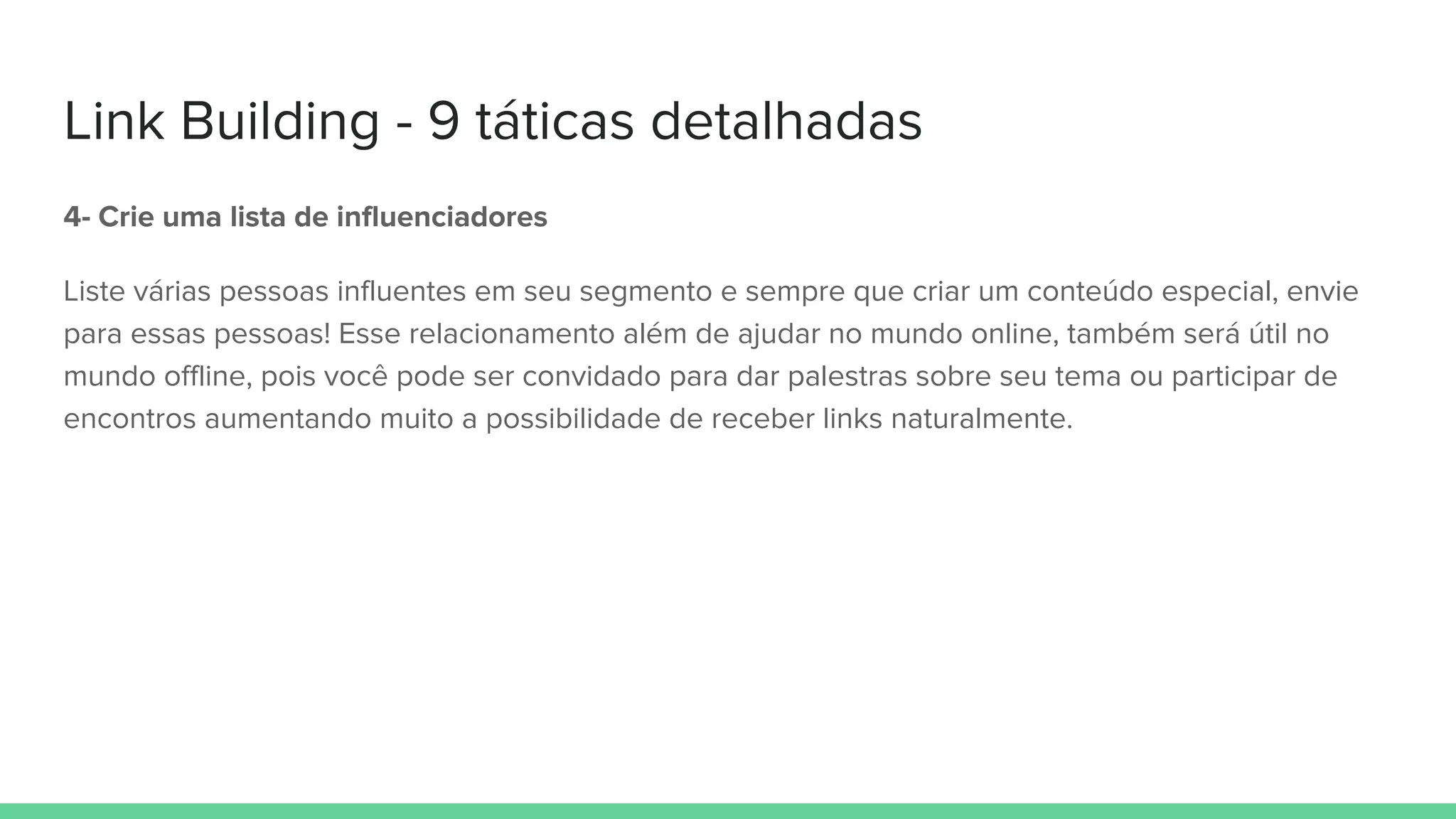 Link Building - 9 táticas detalhadas
4- Crie uma lista de influenciadores
Liste várias pessoas influentes em seu segmento e sempre que criar um conteúdo especial, envie
para essas pessoas! Esse relacionamento além de ajudar no mundo online, também será útil no
mundo offline, pois você pode ser convidado para dar palestras sobre seu tema ou participar de
encontros aumentando muito a possibilidade de receber links naturalmente.
 