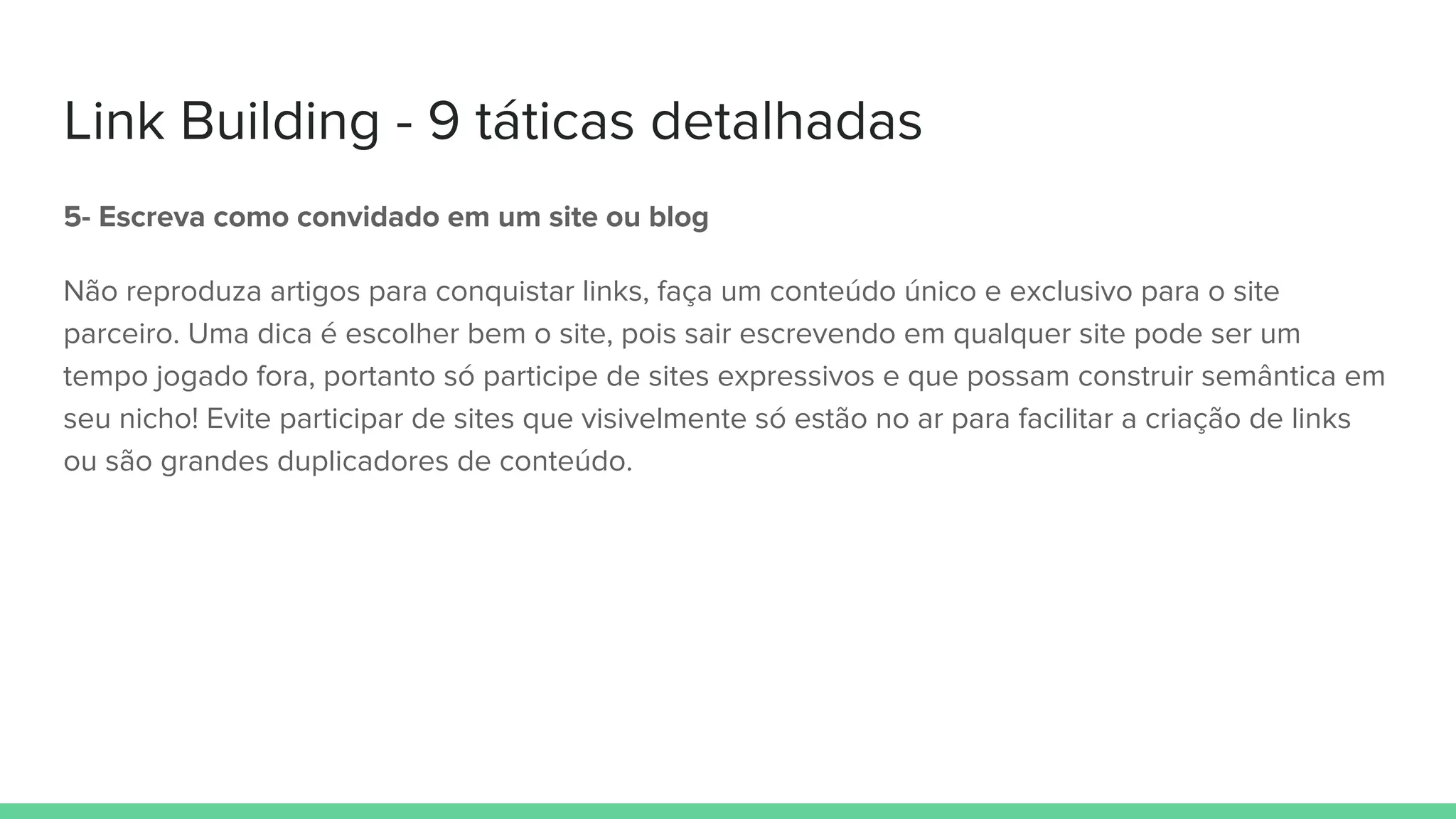 Link Building - 9 táticas detalhadas
5- Escreva como convidado em um site ou blog
Não reproduza artigos para conquistar links, faça um conteúdo único e exclusivo para o site
parceiro. Uma dica é escolher bem o site, pois sair escrevendo em qualquer site pode ser um
tempo jogado fora, portanto só participe de sites expressivos e que possam construir semântica em
seu nicho! Evite participar de sites que visivelmente só estão no ar para facilitar a criação de links
ou são grandes duplicadores de conteúdo.
 