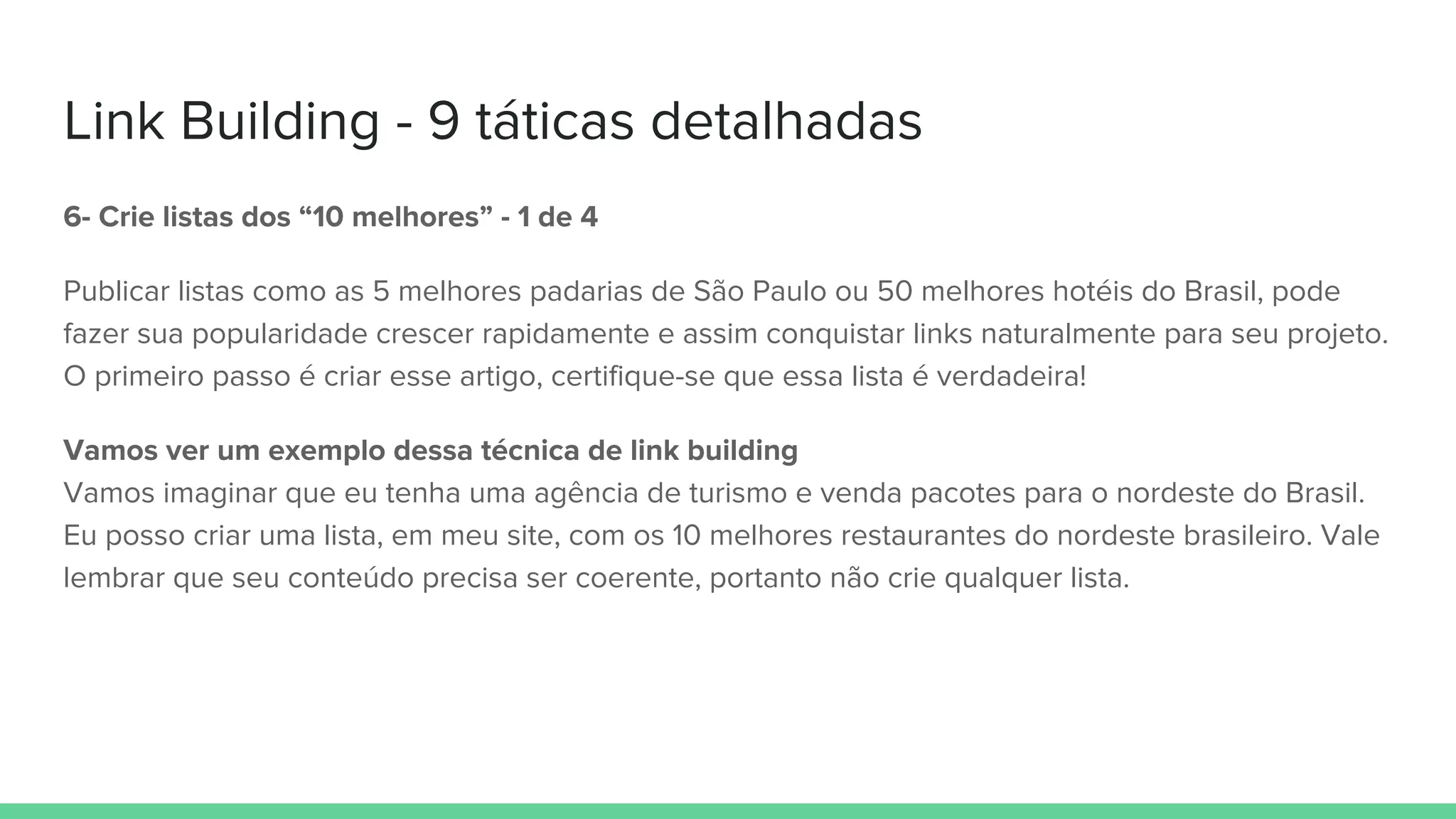 Link Building - 9 táticas detalhadas
6- Crie listas dos “10 melhores” - 1 de 4
Publicar listas como as 5 melhores padarias de São Paulo ou 50 melhores hotéis do Brasil, pode
fazer sua popularidade crescer rapidamente e assim conquistar links naturalmente para seu projeto.
O primeiro passo é criar esse artigo, certifique-se que essa lista é verdadeira!
Vamos ver um exemplo dessa técnica de link building
Vamos imaginar que eu tenha uma agência de turismo e venda pacotes para o nordeste do Brasil.
Eu posso criar uma lista, em meu site, com os 10 melhores restaurantes do nordeste brasileiro. Vale
lembrar que seu conteúdo precisa ser coerente, portanto não crie qualquer lista.
 