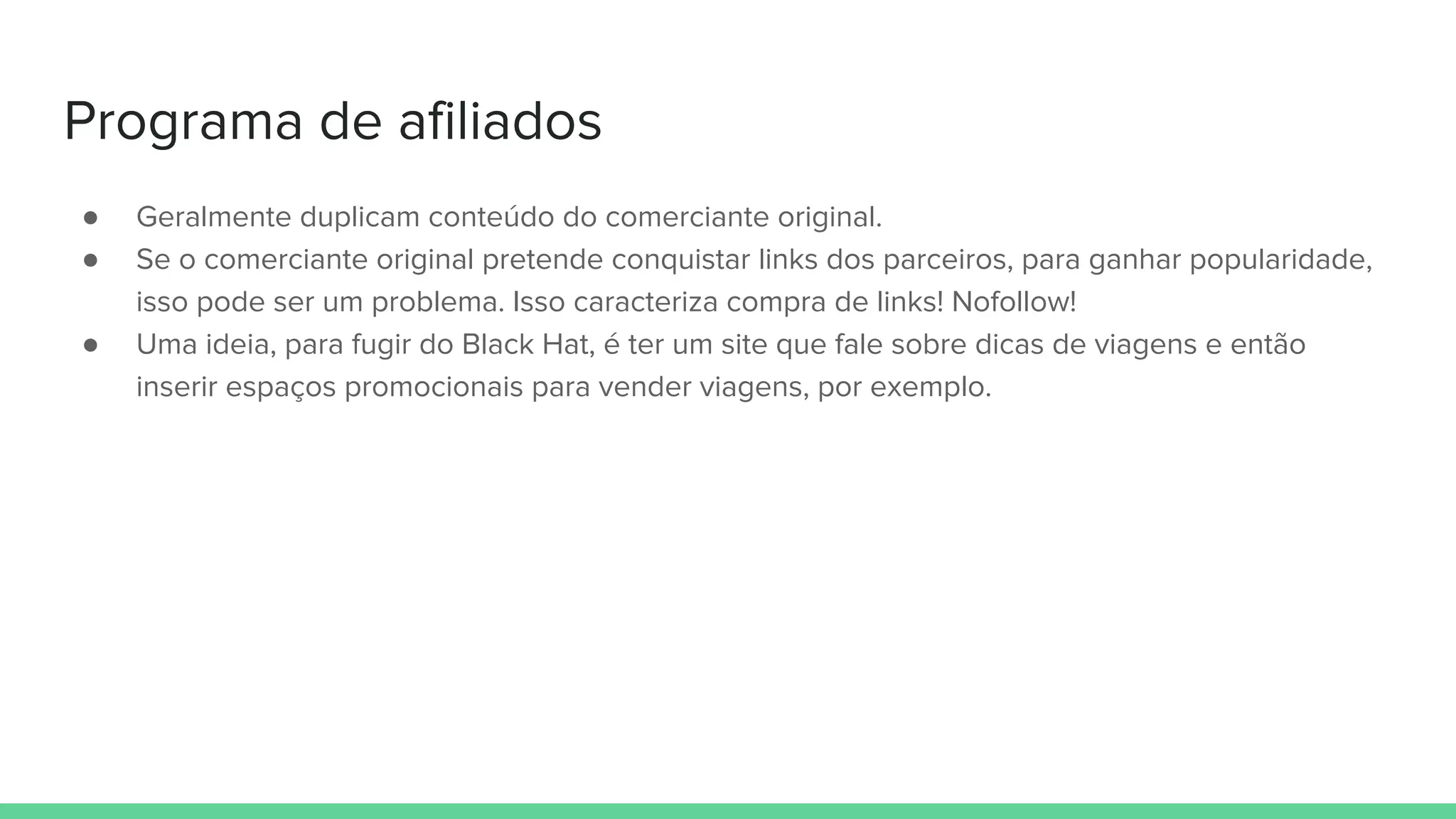 Programa de afiliados
● Geralmente duplicam conteúdo do comerciante original.
● Se o comerciante original pretende conquistar links dos parceiros, para ganhar popularidade,
isso pode ser um problema. Isso caracteriza compra de links! Nofollow!
● Uma ideia, para fugir do Black Hat, é ter um site que fale sobre dicas de viagens e então
inserir espaços promocionais para vender viagens, por exemplo.
 