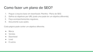 Como fazer um plano de SEO?
1. Pegue o arquivo base em downloads: Planilha - Plano de SEO.
2. Defina os objetivos por URL (cada uma pode ter um objetivo diferente).
3. Faça acompanhamentos regulares.
4. Documente suas ações.
Cada página pode conter um objetivo diferente.
● Marca
● Vendas
● Download
● Lead
● E outros
 