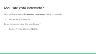 Meu site está indexado?
Qual a diferença entre indexado e ranqueado? Utilize o comando.
● site:www.mzclick.com.br
Eu sei como meu site é lido pelo Google?
● Cache - Versão somente TEXTO.
 