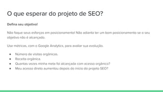 O que esperar do projeto de SEO?
Defina seu objetivo!
Não foque seus esforços em posicionamento! Não adianta ter um bom posicionamento se o seu
objetivo não é alcançado.
Use métricas, com o Google Analytics, para avaliar sua evolução.
● Número de visitas orgânicas.
● Receita orgânica.
● Quantas vezes minha meta foi alcançada com acesso orgânico?
● Meu acesso direto aumentou depois do início do projeto SEO?
 