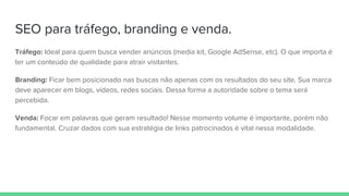 SEO para tráfego, branding e venda.
Tráfego: Ideal para quem busca vender anúncios (media kit, Google AdSense, etc). O que importa é
ter um conteúdo de qualidade para atrair visitantes.
Branding: Ficar bem posicionado nas buscas não apenas com os resultados do seu site. Sua marca
deve aparecer em blogs, vídeos, redes sociais. Dessa forma a autoridade sobre o tema será
percebida.
Venda: Focar em palavras que geram resultado! Nesse momento volume é importante, porém não
fundamental. Cruzar dados com sua estratégia de links patrocinados é vital nessa modalidade.
 