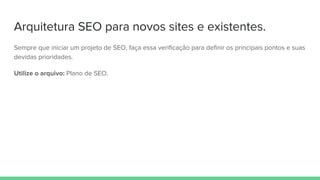 Arquitetura SEO para novos sites e existentes.
Sempre que iniciar um projeto de SEO, faça essa verificação para definir os principais pontos e suas
devidas prioridades.
Utilize o arquivo: Plano de SEO.
 