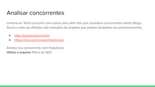 Analisar concorrentes
Lembre-se: Você concorre com outros sites além dos que considera concorrentes direto! Blogs,
fóruns e sites de afiliados são exemplos de projetos que podem atrapalhar seu posicionamento.
● http://pt.semrush.com/br/
● https://moz.com/researchtools/ose/
Analise seu concorrente com frequência.
Utilize o arquivo: Plano de SEO.
 
