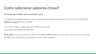 Como selecionar palavras-chave?
Veremos em 3 slides esse processo! 3 de 3
E quando uma página possui duas ou mais palavras-chave que fazem muito sentido? Qual usar?
Utilize o arquivo: Plano de SEO.
Teremos 6 vídeos explicando esse último processo!
Veja todos com bastante atenção.
Dica extra: Ter uma campanha ativa no Google AdWords ajuda a encurtar o tempo de um projeto
de SEO, pois sabemos quais palavras-chave dão resultado.
 