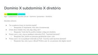 Domínio X subdomínio X diretório
loja.seusite.com.br/presentes/
loja = subdomínio | seusite.com.br = domínio | presentes = diretório.
Dúvidas comuns:
● Ter a palavra-chave no domínio ajuda?
○ Respostas: É importante, mas não é fundamental.
● Onde devo instalar meu site, loja, blog, etc?
○ Resposta: Tanto faz! Eu prefiro instalar o blog em diretório.
● Posso usar o .net, .org ou qualquer extensão (TLD - Top level domain)?
○ Resposta: Sim, porém as pessoas geralmente usam .com
● Posso usar o .br ou qualquer extensão (ccTLD - Country code top leve domain)?
○ Resposta: Seu site é para o Brasil? Prefira usar .br, as pessoas vão digitar assim!
 